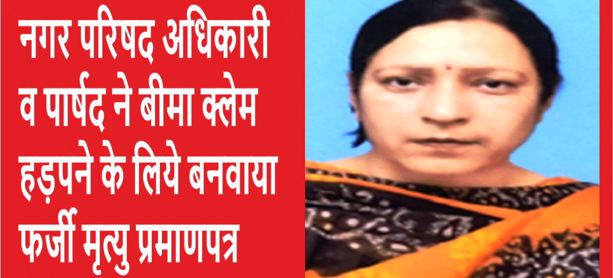 नगर परिषद अधिकारी व पार्षद ने बीमा क्लेम हड़पने के लिये बनवाया फर्जी मृत्यु प्रमाणपत्र