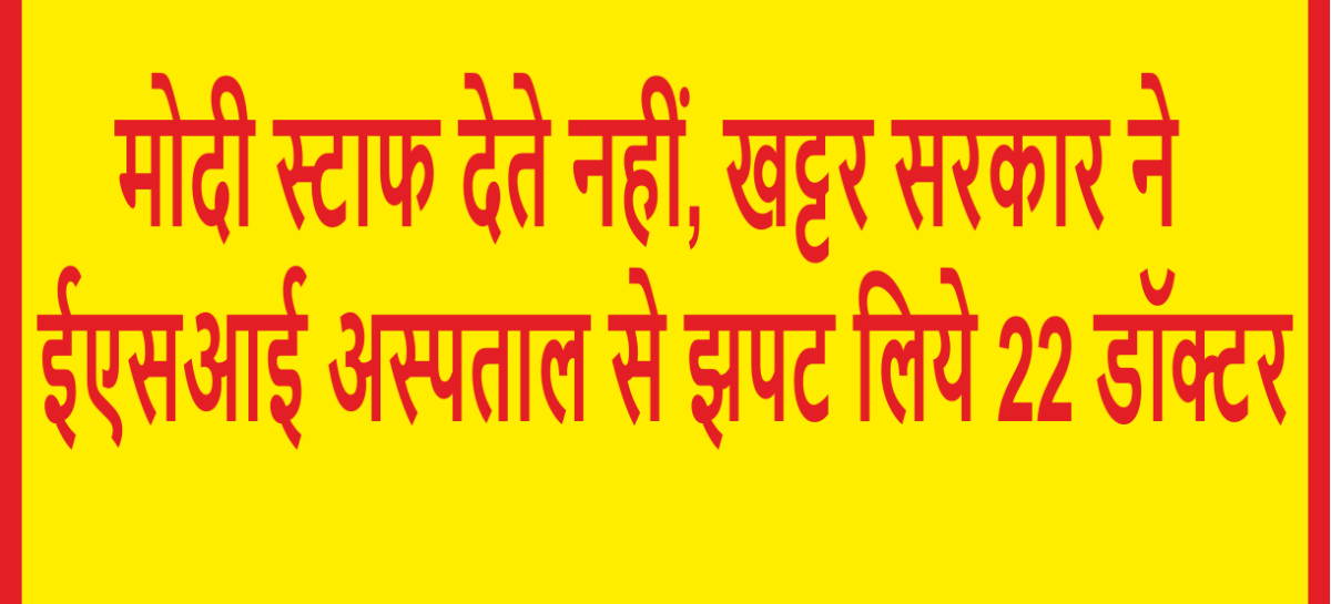 मोदी स्टाफ देते नहीं, खट्टर सरकार ने ईएसआई अस्पताल से झपट लिये 22 डॉक्टर